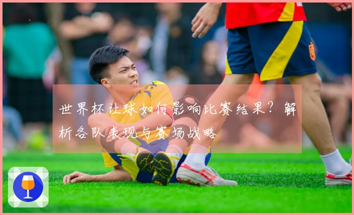 世界杯让球如何影响比赛结果？解析各队表现与赛场战略
