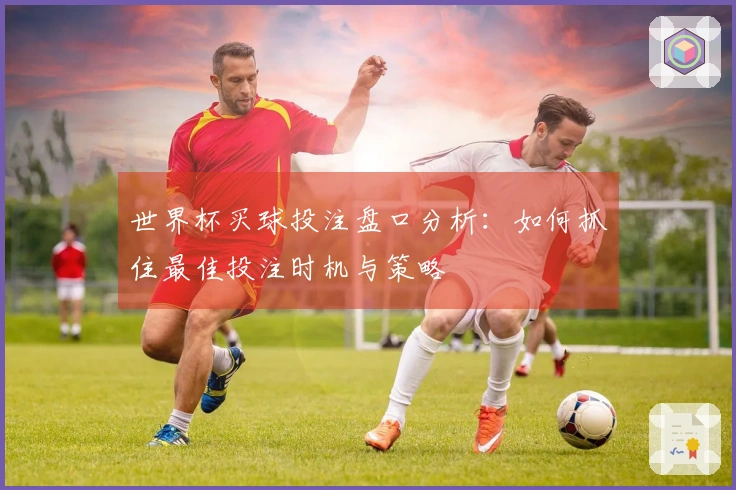 世界杯买球投注盘口分析：如何抓住最佳投注时机与策略